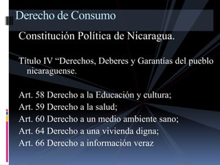 Derecho de Consumo 
Constitución Política de Nicaragua. 
Título IV “Derechos, Deberes y Garantías del pueblo 
nicaraguense. 
Art. 58 Derecho a la Educación y cultura; 
Art. 59 Derecho a la salud; 
Art. 60 Derecho a un medio ambiente sano; 
Art. 64 Derecho a una vivienda digna; 
Art. 66 Derecho a información veraz 
 