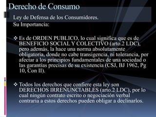Derecho de Consumo 
Ley de Defensa de los Consumidores. 
Su Importancia: 
 Es de ORDEN PUBLICO, lo cual significa que es de 
BENEFICIO SOCIAL Y COLECTIVO (arto.2 LDC), 
pero además, la hace una norma absolutamente 
obligatoria, donde no cabe transigencia, ni tolerancia, por 
afectar a los principios fundamentales de una sociedad o 
las garantías precisas de su existencia (CSJ, BJ 1962, Pg 
10, Con II). 
 Todos los derechos que confiere esta ley son 
DERECHOS IRRENUNCIABLES (arto.2 LDC), por lo 
cual ningún contrato escrito o negociación verbal 
contraria a estos derechos pueden obligar a declinarlos. 
 