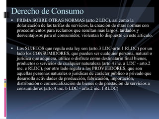 Derecho de Consumo 
 PRIMA SOBRE OTRAS NORMAS (arto.2 LDC), así como la 
dolarización de las tarifas de servicios, la creación de otras normas con 
procedimientos para reclamos que resultan más largos, tardados y 
desventajosos para el consumidor, violentan lo dispuesto en este articulo. 
 Los SUJETOS que regula esta ley son (arto.3 LDC-arto.1 RLDC) por un 
lado los CONSUMIDORES, que pueden ser cualquier persona, natural o 
jurídica que adquiera, utilice o disfrute como destinatario final bienes, 
productos o servicios de cualquier naturaleza (arto.4 inc. a LDC - arto.2 
inc. e RLDC), por otro lado regula a los PROVEEDORES, que son 
aquellas personas naturales o jurídicas de carácter público o privado que 
desarrolla actividades de producción, fabricación, importación, 
distribución o comercialización de bienes o de prestación de servicios a 
consumidores (arto.4 inc. b LDC - arto.2 inc. f RLDC) 
 