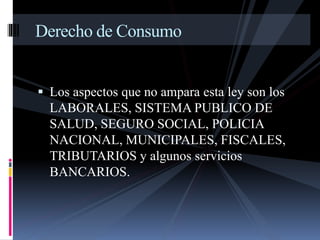 Derecho de Consumo 
 Los aspectos que no ampara esta ley son los 
LABORALES, SISTEMA PUBLICO DE 
SALUD, SEGURO SOCIAL, POLICIA 
NACIONAL, MUNICIPALES, FISCALES, 
TRIBUTARIOS y algunos servicios 
BANCARIOS. 
 