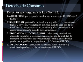 Derecho de Consumo 
Derechos que resguarda la Ley No. 182. 
Los DERECHOS que resguarda esta ley son nueve (arto.12 LDC-arto.3 
RLDC): 
1. SEGURIDAD, protección de la salud y seguridad en el consumo de 
bienes y servicios, y en relación a su vida cuando haga uso de los 
servicios de transporte terrestre, acuático y aéreo, con derecho a 
recibir indemnización cuando fueren afectados. 
2. EDUCACION AL CONSUMIDOR, del estado y asociaciones 
mediante campañas y actividades educativas con la finalidad de 
mantener informados a los consumidores sobre la calidad de los 
productos, seguridad y riesgos (arto.11 LDC-arto.46 RLDC) 
3. INFORMACION, veraz, clara y adecuada sobre los bienes y 
servicios disponibles en el mercado (arto.45 RLDC) 
 
