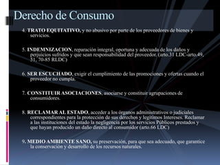 Derecho de Consumo 
4. TRATO EQUITATIVO, y no abusivo por parte de los proveedores de bienes y 
servicios. 
5. INDEMNIZACION, reparación integral, oportuna y adecuada de los daños y 
perjuicios sufridos y que sean responsabilidad del proveedor. (arto.31 LDC-arto.49, 
51, 70-85 RLDC) 
6. SER ESCUCHADO, exigir el cumplimiento de las promociones y ofertas cuando el 
proveedor no cumpla. 
7. CONSTITUIR ASOCIACIONES, asociarse y constituir agrupaciones de 
consumidores. 
8. RECLAMAR AL ESTADO, acceder a los órganos administrativos o judiciales 
correspondientes para la protección de sus derechos y legítimos Intereses. Reclamar 
a las instituciones del estado la negligencia por los servicios Públicos prestados y 
que hayan producido un daño directo al consumidor (arto.66 LDC) 
9. MEDIO AMBIENTE SANO, su preservación, para que sea adecuado, que garantice 
la conservación y desarrollo de los recursos naturales. 
 