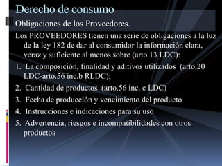 Derecho de consumo 
Obligaciones de los Proveedores. 
Los PROVEEDORES tienen una serie de obligaciones a la luz 
de la ley 182 de dar al consumidor la información clara, 
veraz y suficiente al menos sobre (arto.13 LDC): 
1. La composición, finalidad y aditivos utilizados (arto.20 
LDC-arto.56 inc.b RLDC); 
2. Cantidad de productos (arto.56 inc. c LDC) 
3. Fecha de producción y vencimiento del producto 
4. Instrucciones e indicaciones para su uso 
5. Advertencia, riesgos e incompatibilidades con otros 
productos 
 