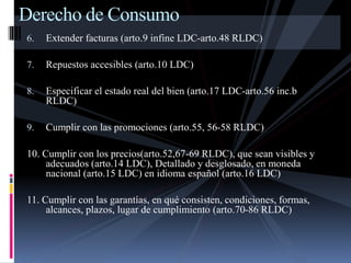 Derecho de Consumo 
6. Extender facturas (arto.9 infine LDC-arto.48 RLDC) 
7. Repuestos accesibles (arto.10 LDC) 
8. Especificar el estado real del bien (arto.17 LDC-arto.56 inc.b 
RLDC) 
9. Cumplir con las promociones (arto.55, 56-58 RLDC) 
10. Cumplir con los precios(arto.52,67-69 RLDC), que sean visibles y 
adecuados (arto.14 LDC), Detallado y desglosado, en moneda 
nacional (arto.15 LDC) en idioma español (arto.16 LDC) 
11. Cumplir con las garantías, en qué consisten, condiciones, formas, 
alcances, plazos, lugar de cumplimiento (arto.70-86 RLDC) 
 