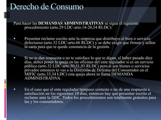 Derecho de Consumo 
Para hacer las DEMANDAS ADMINISTRATIVAS se sigue el siguiente 
procedimiento (arto.29 LDC-arto.14-28,54 RLDC): 
 Presentar reclamo escrito ante la empresa que distribuyo el bien o servicio 
defectuoso (arto.32 LDC-arto.66 RLDC) y se debe exigir que firmen y sellen 
la carta para que te quede constancia de la gestión. 
 Si no te dan respuesta o no te satisface lo que te digan, al haber pasado diez 
días, debes poner la queja en las oficinas del ente regulador si es un servicio 
público (arto.32 LDC-arto.50,51,93 RLDC) pero si son bienes o servicios 
privados entonces te vas a la Dirección de Defensa del Consumidor en el 
MIFIC (arto.33,34 LDC) esta queja ahora se llama DEMANDA 
ADMINISTRATIVA. 
 En el caso que el ente regulador tampoco conteste o no de una respuesta a 
satisfacción en los siguientes 10 días, entonces hay que presentar escrito el 
reclamo ante la DDC. Todos los procedimientos son totalmente gratuitos para 
las y los consumidores. 
 