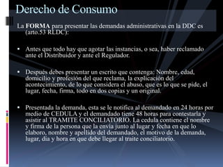 Derecho de Consumo 
La FORMA para presentar las demandas administrativas en la DDC es 
(arto.53 RLDC): 
 Antes que todo hay que agotar las instancias, o sea, haber reclamado 
ante el Distribuidor y ante el Regulador. 
 Después debes presentar un escrito que contenga: Nombre, edad, 
domicilio y profesión del que reclama, la explicación del 
acontecimiento, de lo que considera el abuso, que es lo que se pide, el 
lugar, fecha, firma, todo en dos copias y un original. 
 Presentada la demanda, esta se le notifica al demandado en 24 horas por 
medio de CEDULA y el demandado tiene 48 horas para contestarla y 
asistir al TRAMITE CONCILIATORIO. La cedula contiene el nombre 
y firma de la persona que la envía junto al lugar y fecha en que lo 
elaboro, nombre y apellido del demandado, el motivo de la demanda, 
lugar, día y hora en que debe llegar al traite conciliatorio. 
 