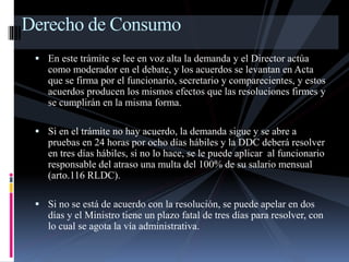 Derecho de Consumo 
 En este trámite se lee en voz alta la demanda y el Director actúa 
como moderador en el debate, y los acuerdos se levantan en Acta 
que se firma por el funcionario, secretario y comparecientes, y estos 
acuerdos producen los mismos efectos que las resoluciones firmes y 
se cumplirán en la misma forma. 
 Si en el trámite no hay acuerdo, la demanda sigue y se abre a 
pruebas en 24 horas por ocho días hábiles y la DDC deberá resolver 
en tres días hábiles, si no lo hace, se le puede aplicar al funcionario 
responsable del atraso una multa del 100% de su salario mensual 
(arto.116 RLDC). 
 Si no se está de acuerdo con la resolución, se puede apelar en dos 
días y el Ministro tiene un plazo fatal de tres días para resolver, con 
lo cual se agota la vía administrativa. 
 