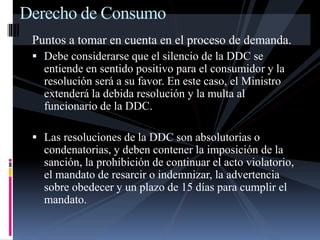 Derecho de Consumo 
Puntos a tomar en cuenta en el proceso de demanda. 
 Debe considerarse que el silencio de la DDC se 
entiende en sentido positivo para el consumidor y la 
resolución será a su favor. En este caso, el Ministro 
extenderá la debida resolución y la multa al 
funcionario de la DDC. 
 Las resoluciones de la DDC son absolutorias o 
condenatorias, y deben contener la imposición de la 
sanción, la prohibición de continuar el acto violatorio, 
el mandato de resarcir o indemnizar, la advertencia 
sobre obedecer y un plazo de 15 días para cumplir el 
mandato. 
 