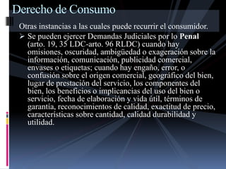 Derecho de Consumo 
Otras instancias a las cuales puede recurrir el consumidor. 
 Se pueden ejercer Demandas Judiciales por lo Penal 
(arto. 19, 35 LDC-arto. 96 RLDC) cuando hay 
omisiones, oscuridad, ambigüedad o exageración sobre la 
información, comunicación, publicidad comercial, 
envases o etiquetas; cuando hay engaño, error, o 
confusión sobre el origen comercial, geográfico del bien, 
lugar de prestación del servicio, los componentes del 
bien, los beneficios o implicancias del uso del bien o 
servicio, fecha de elaboración y vida útil, términos de 
garantía, reconocimientos de calidad, exactitud de precio, 
características sobre cantidad, calidad durabilidad y 
utilidad. 
 