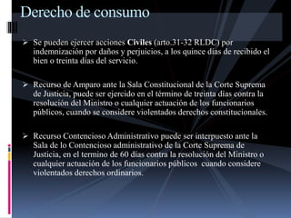 Derecho de consumo 
 Se pueden ejercer acciones Civiles (arto.31-32 RLDC) por 
indemnización por daños y perjuicios, a los quince días de recibido el 
bien o treinta días del servicio. 
 Recurso de Amparo ante la Sala Constitucional de la Corte Suprema 
de Justicia, puede ser ejercido en el término de treinta días contra la 
resolución del Ministro o cualquier actuación de los funcionarios 
públicos, cuando se considere violentados derechos constitucionales. 
 Recurso Contencioso Administrativo puede ser interpuesto ante la 
Sala de lo Contencioso administrativo de la Corte Suprema de 
Justicia, en el termino de 60 días contra la resolución del Ministro o 
cualquier actuación de los funcionarios públicos cuando considere 
violentados derechos ordinarios. 
 