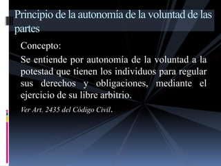 Principio de la autonomía de la voluntad de las 
partes 
Concepto: 
Se entiende por autonomía de la voluntad a la 
potestad que tienen los individuos para regular 
sus derechos y obligaciones, mediante el 
ejercicio de su libre arbitrio. 
Ver Art. 2435 del Código Civil. 
 
