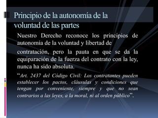 Principio de la autonomía de la 
voluntad de las partes 
Nuestro Derecho reconoce los principios de 
autonomía de la voluntad y libertad de 
contratación, pero la pauta en que se da la 
equiparación de la fuerza del contrato con la ley, 
nunca ha sido absoluta. 
“Art. 2437 del Código Civil: Los contratantes pueden 
establecer los pactos, cláusulas y condiciones que 
tengan por conveniente, siempre y que no sean 
contrarios a las leyes, a la moral, ni al orden público”. 
 