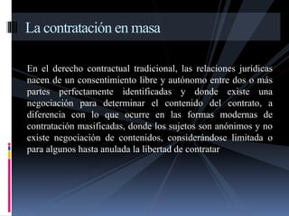 La contratación en masa 
En el derecho contractual tradicional, las relaciones jurídicas 
nacen de un consentimiento libre y autónomo entre dos o más 
partes perfectamente identificadas y donde existe una 
negociación para determinar el contenido del contrato, a 
diferencia con lo que ocurre en las formas modernas de 
contratación masificadas, donde los sujetos son anónimos y no 
existe negociación de contenidos, considerándose limitada o 
para algunos hasta anulada la libertad de contratar 
 