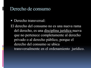 Derecho de consumo 
 Derecho transversal: 
El derecho del consumo no es una nueva rama 
del derecho, es una disciplina jurídica nueva 
que no pertenece completamente al derecho 
privado o al derecho público, porque el 
derecho del consumo se ubica 
transversalmente en el ordenamiento jurídico. 
 