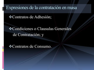 Expresiones de la contratación en masa 
Contratos de Adhesión; 
Condiciones o Clausulas Generales 
de Contratación; y 
Contratos de Consumo. 
 