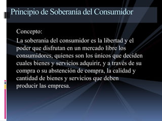 Principio de Soberanía del Consumidor 
Concepto: 
La soberanía del consumidor es la libertad y el 
poder que disfrutan en un mercado libre los 
consumidores, quienes son los únicos que deciden 
cuales bienes y servicios adquirir, y a través de su 
compra o su abstención de compra, la calidad y 
cantidad de bienes y servicios que deben 
producir las empresa. 
 