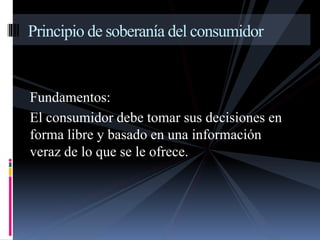 Principio de soberanía del consumidor 
Fundamentos: 
El consumidor debe tomar sus decisiones en 
forma libre y basado en una información 
veraz de lo que se le ofrece. 
 