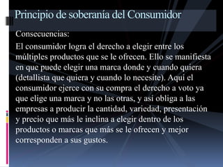 Principio de soberanía del Consumidor 
Consecuencias: 
El consumidor logra el derecho a elegir entre los 
múltiples productos que se le ofrecen. Ello se manifiesta 
en que puede elegir una marca donde y cuando quiera 
(detallista que quiera y cuando lo necesite). Aquí el 
consumidor ejerce con su compra el derecho a voto ya 
que elige una marca y no las otras, y así obliga a las 
empresas a producir la cantidad, variedad, presentación 
y precio que más le inclina a elegir dentro de los 
productos o marcas que más se le ofrecen y mejor 
corresponden a sus gustos. 
 