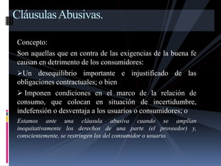 Cláusulas Abusivas. 
Concepto: 
Son aquellas que en contra de las exigencias de la buena fe 
causan en detrimento de los consumidores: 
Un desequilibrio importante e injustificado de las 
obligaciones contractuales; o bien 
 Imponen condiciones en el marco de la relación de 
consumo, que colocan en situación de incertidumbre, 
indefensión o desventaja a los usuarios o consumidores; o 
Estamos ante una cláusula abusiva cuando se amplían 
inequitativamente los derechos de una parte (el proveedor) y, 
conscientemente, se restringen los del consumidor o usuario. 
 