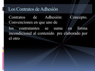Los Contratos de Adhesión 
Contratos de Adhesión: Concepto. 
Convenciones en que uno de 
los contratantes se suma en forma 
incondicional al contenido pre elaborado por 
el otro 
 