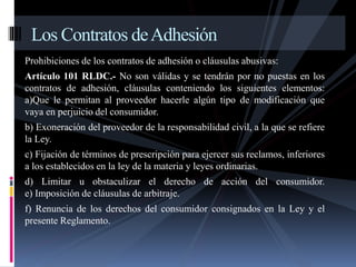 Los Contratos de Adhesión 
Prohibiciones de los contratos de adhesión o cláusulas abusivas: 
Artículo 101 RLDC.- No son válidas y se tendrán por no puestas en los 
contratos de adhesión, cláusulas conteniendo los siguientes elementos: 
a)Que le permitan al proveedor hacerle algún tipo de modificación que 
vaya en perjuicio del consumidor. 
b) Exoneración del proveedor de la responsabilidad civil, a la que se refiere 
la Ley. 
c) Fijación de términos de prescripción para ejercer sus reclamos, inferiores 
a los establecidos en la ley de la materia y leyes ordinarias. 
d) Limitar u obstaculizar el derecho de acción del consumidor. 
e) Imposición de cláusulas de arbitraje. 
f) Renuncia de los derechos del consumidor consignados en la Ley y el 
presente Reglamento. 
 