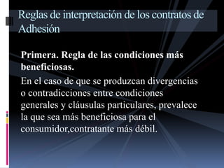 Reglas de interpretación de los contratos de 
Adhesión 
Primera. Regla de las condiciones más 
beneficiosas. 
En el caso de que se produzcan divergencias 
o contradicciones entre condiciones 
generales y cláusulas particulares, prevalece 
la que sea más beneficiosa para el 
consumidor,contratante más débil. 
 
