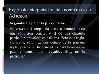 Reglas de interpretación de los contratos de 
Adhesión 
Segunda. Regla de la prevalencia. 
En caso de discrepancia entre el contenido de 
una condición general y el de una cláusula 
particular, prevalece esta última. Pero esta regla, 
clarísima, sólo rige por debajo de la primera 
regla, porque si la general es más beneficiosa 
para el consumidor, prevalece ésta, no la 
particular 
 