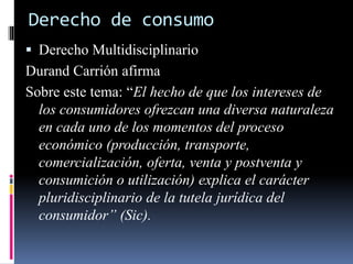 Derecho de consumo 
 Derecho Multidisciplinario 
Durand Carrión afirma 
Sobre este tema: “El hecho de que los intereses de 
los consumidores ofrezcan una diversa naturaleza 
en cada uno de los momentos del proceso 
económico (producción, transporte, 
comercialización, oferta, venta y postventa y 
consumición o utilización) explica el carácter 
pluridisciplinario de la tutela jurídica del 
consumidor” (Sic). 
 