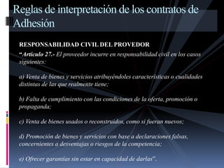Reglas de interpretación de los contratos de 
Adhesión 
RESPONSABILIDAD CIVIL DEL PROVEDOR 
“Artículo 27.- El proveedor incurre en responsabilidad civil en los casos 
siguientes: 
a) Venta de bienes y servicios atribuyéndoles características o cualidades 
distintas de las que realmente tiene; 
b) Falta de cumplimiento con las condiciones de la oferta, promoción o 
propaganda; 
c) Venta de bienes usados o reconstruidos, como si fueran nuevos; 
d) Promoción de bienes y servicios con base a declaraciones falsas, 
concernientes a desventajas o riesgos de la competencia; 
e) Ofrecer garantías sin estar en capacidad de darlas”. 
 