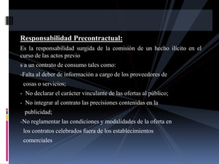 Responsabilidad Precontractual: 
Es la responsabilidad surgida de la comisión de un hecho ilícito en el 
curso de las actos previo 
s a un contrato de consumo tales como: 
-Falta al deber de información a cargo de los proveedores de 
cosas o servicios; 
- No declarar el carácter vinculante de las ofertas al público; 
- No integrar al contrato las precisiones contenidas en la 
publicidad; 
-No reglamentar las condiciones y modalidades de la oferta en 
los contratos celebrados fuera de los establecimientos 
comerciales 
 