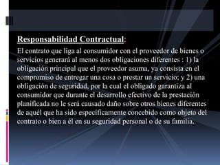 Responsabilidad Contractual: 
El contrato que liga al consumidor con el proveedor de bienes o 
servicios generará al menos dos obligaciones diferentes : 1) la 
obligación principal que el proveedor asuma, ya consista en el 
compromiso de entregar una cosa o prestar un servicio; y 2) una 
obligación de seguridad, por la cual el obligado garantiza al 
consumidor que durante el desarrollo efectivo de la prestación 
planificada no le será causado daño sobre otros bienes diferentes 
de aquél que ha sido específicamente concebido como objeto del 
contrato o bien a él en su seguridad personal o de su familia. 
 