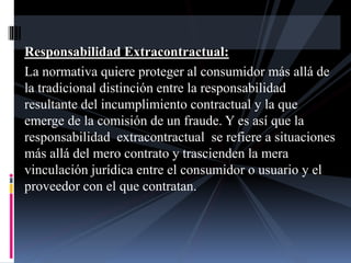 Responsabilidad Extracontractual: 
La normativa quiere proteger al consumidor más allá de 
la tradicional distinción entre la responsabilidad 
resultante del incumplimiento contractual y la que 
emerge de la comisión de un fraude. Y es así que la 
responsabilidad extracontractual se refiere a situaciones 
más allá del mero contrato y trascienden la mera 
vinculación jurídica entre el consumidor o usuario y el 
proveedor con el que contratan. 
 