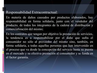 Responsabilidad Extracontractual: 
En materia de daños causados por productos elaborados, hay 
responsabilidad en forma solidaria, junto con el vendedor del 
producto, de todos los integrantes de la cadena de distribución y 
comercialización del mismo; 
En los contratos que tengan por objetivo la prestación de servicios, 
la tendencia es a responsabilizar por el daño que sufra el 
consumidor no sólo al proveedor del mismo sino, también, en 
forma solidaria, a todas aquellas personas que han intervenido en 
el proceso que va desde la concepción del servicio hasta su puesta 
en el mercado y su efectiva prestación al consumidor y se funda en 
el factor garantía. 
 