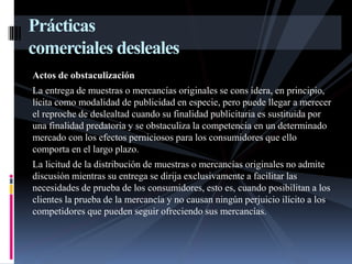Prácticas 
comerciales desleales 
Actos de obstaculización 
La entrega de muestras o mercancías originales se cons idera, en principio, 
lícita como modalidad de publicidad en especie, pero puede llegar a merecer 
el reproche de deslealtad cuando su finalidad publicitaria es sustituida por 
una finalidad predatoria y se obstaculiza la competencia en un determinado 
mercado con los efectos perniciosos para los consumidores que ello 
comporta en el largo plazo. 
La licitud de la distribución de muestras o mercancías originales no admite 
discusión mientras su entrega se dirija exclusivamente a facilitar las 
necesidades de prueba de los consumidores, esto es, cuando posibilitan a los 
clientes la prueba de la mercancía y no causan ningún perjuicio ilícito a los 
competidores que pueden seguir ofreciendo sus mercancías. 
 