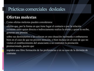 Prácticas comerciales desleales 
Ofertas molestas 
Como ofertas molestas pueden considerarse 
ofertas que, por la forma en que tiene lugar el contacto o por la relación 
existente entre quien directa o indirectamente realiza la oferta y quien la recibe, 
generan una presión 
sobre sus destinatarios o les colocan en una situación incómoda o embarazosa 
bien en el caso de que no presten atención, o bien incluso en el caso de que no 
visiten el establecimiento del anunciante o no contraten la prestación 
promocionada, puesto que 
impiden una libre formación de las preferencias o en su caso de la decisión de 
contratar. 
 