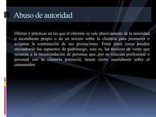 Abuso de autoridad 
Ofertas y prácticas en las que el oferente se vale abusivamente de la autoridad 
o ascendiente propio o de un tercero sobre la clientela para promover o 
asegurar la contratación de sus prestaciones. Entre estos casos pueden 
encuadrarse los supuestos de padrinazgo, esto es, las técnicas de venta que 
recurren a la recomendación de personas que, por su relación profesional o 
personal con la clientela potencial, tienen cierto ascendiente sobre el 
consumidor. 
 