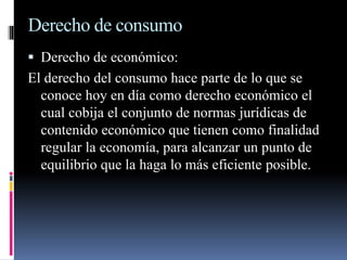 Derecho de consumo 
 Derecho de económico: 
El derecho del consumo hace parte de lo que se 
conoce hoy en día como derecho económico el 
cual cobija el conjunto de normas jurídicas de 
contenido económico que tienen como finalidad 
regular la economía, para alcanzar un punto de 
equilibrio que la haga lo más eficiente posible. 
 
