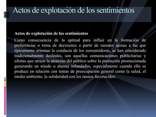 Actos de explotación de los sentimientos 
Actos de explotación de los sentimientos 
Como consecuencia de la aptitud para influir en la formación de 
preferencias o toma de decisiones a partir de razones ajenas a las que 
típicamente orientan la conducta de los consumidores, se han considerado 
tradicionalmente desleales, son aquellas comunicaciones publicitarias y 
ofertas que atraen la atención del público sobre la prestación promocionada 
generando un miedo o alarma infundados, especialmente cuando ello se 
produce en relación con temas de preocupación general como la salud, el 
medio ambiente, la solidaridad con los menos favorecidos. 
 