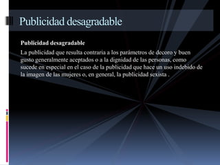 Publicidad desagradable 
Publicidad desagradable 
La publicidad que resulta contraria a los parámetros de decoro y buen 
gusto generalmente aceptados o a la dignidad de las personas, como 
sucede en especial en el caso de la publicidad que hace un uso indebido de 
la imagen de las mujeres o, en general, la publicidad sexista . 
 