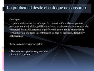 La publicidad desde el enfoque de consumo 
Concepto: 
La publicidad consiste en todo tipo de comunicación realizada por una 
persona natural o jurídica, pública o privada, en el ejercicio de una actividad 
comercial, industrial, artesanal o profesional, con el fin de promover de 
forma directa o indirecta la contratación de bienes, servicios, derechos y 
obligaciones 
Tiene dos objetivos principales: 
- Dar a conocer productos y servicios. 
- Inducir al consumo. 
 