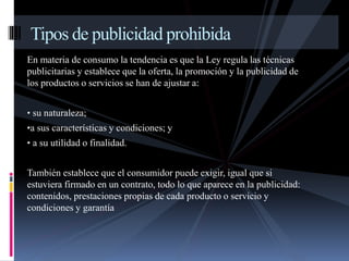 Tipos de publicidad prohibida 
En materia de consumo la tendencia es que la Ley regula las técnicas 
publicitarias y establece que la oferta, la promoción y la publicidad de 
los productos o servicios se han de ajustar a: 
• su naturaleza; 
•a sus características y condiciones; y 
• a su utilidad o finalidad. 
También establece que el consumidor puede exigir, igual que si 
estuviera firmado en un contrato, todo lo que aparece en la publicidad: 
contenidos, prestaciones propias de cada producto o servicio y 
condiciones y garantía 
 