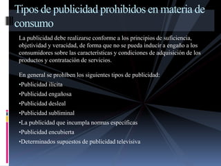 Tipos de publicidad prohibidos en materia de 
consumo 
La publicidad debe realizarse conforme a los principios de suficiencia, 
objetividad y veracidad, de forma que no se pueda inducir a engaño a los 
consumidores sobre las características y condiciones de adquisición de los 
productos y contratación de servicios. 
En general se prohíben los siguientes tipos de publicidad: 
•Publicidad ilícita 
•Publicidad engañosa 
•Publicidad desleal 
•Publicidad subliminal 
•La publicidad que incumpla normas específicas 
•Publicidad encubierta 
•Determinados supuestos de publicidad televisiva 
 