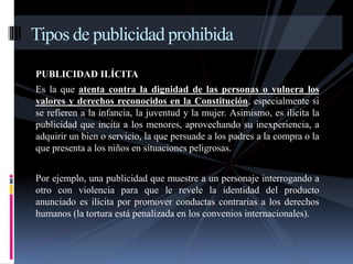 Tipos de publicidad prohibida 
PUBLICIDAD ILÍCITA 
Es la que atenta contra la dignidad de las personas o vulnera los 
valores y derechos reconocidos en la Constitución, especialmente si 
se refieren a la infancia, la juventud y la mujer. Asimismo, es ilícita la 
publicidad que incita a los menores, aprovechando su inexperiencia, a 
adquirir un bien o servicio, la que persuade a los padres a la compra o la 
que presenta a los niños en situaciones peligrosas. 
Por ejemplo, una publicidad que muestre a un personaje interrogando a 
otro con violencia para que le revele la identidad del producto 
anunciado es ilícita por promover conductas contrarias a los derechos 
humanos (la tortura está penalizada en los convenios internacionales). 
 