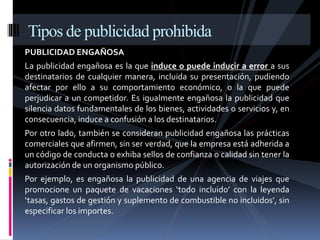 Tipos de publicidad prohibida 
PUBLICIDAD ENGAÑOSA 
La publicidad engañosa es la que induce o puede inducir a error a sus 
destinatarios de cualquier manera, incluida su presentación, pudiendo 
afectar por ello a su comportamiento económico, o la que puede 
perjudicar a un competidor. Es igualmente engañosa la publicidad que 
silencia datos fundamentales de los bienes, actividades o servicios y, en 
consecuencia, induce a confusión a los destinatarios. 
Por otro lado, también se consideran publicidad engañosa las prácticas 
comerciales que afirmen, sin ser verdad, que la empresa está adherida a 
un código de conducta o exhiba sellos de confianza o calidad sin tener la 
autorización de un organismo público. 
Por ejemplo, es engañosa la publicidad de una agencia de viajes que 
promocione un paquete de vacaciones ‘todo incluido’ con la leyenda 
‘tasas, gastos de gestión y suplemento de combustible no incluidos’, sin 
especificar los importes. 
 