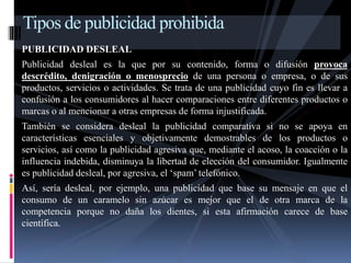 Tipos de publicidad prohibida 
PUBLICIDAD DESLEAL 
Publicidad desleal es la que por su contenido, forma o difusión provoca 
descrédito, denigración o menosprecio de una persona o empresa, o de sus 
productos, servicios o actividades. Se trata de una publicidad cuyo fin es llevar a 
confusión a los consumidores al hacer comparaciones entre diferentes productos o 
marcas o al mencionar a otras empresas de forma injustificada. 
También se considera desleal la publicidad comparativa si no se apoya en 
características esenciales y objetivamente demostrables de los productos o 
servicios, así como la publicidad agresiva que, mediante el acoso, la coacción o la 
influencia indebida, disminuya la libertad de elección del consumidor. Igualmente 
es publicidad desleal, por agresiva, el ‘spam’ telefónico. 
Así, sería desleal, por ejemplo, una publicidad que base su mensaje en que el 
consumo de un caramelo sin azúcar es mejor que el de otra marca de la 
competencia porque no daña los dientes, si esta afirmación carece de base 
científica. 
 
