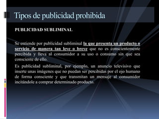 Tipos de publicidad prohibida 
PUBLICIDAD SUBLIMINAL 
Se entiende por publicidad subliminal la que presenta un producto o 
servicio de manera tan leve o breve que no es conscientemente 
percibida y lleva al consumidor a su uso o consumo sin que sea 
consciente de ello. 
Es publicidad subliminal, por ejemplo, un anuncio televisivo que 
inserte unas imágenes que no puedan ser percibidas por el ojo humano 
de forma consciente y que transmitan un mensaje al consumidor 
incitándole a comprar determinado producto. 
 