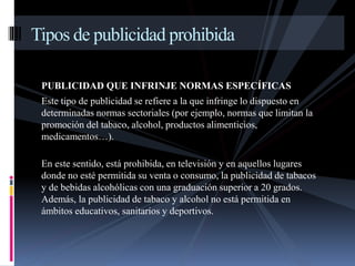 Tipos de publicidad prohibida 
PUBLICIDAD QUE INFRINJE NORMAS ESPECÍFICAS 
Este tipo de publicidad se refiere a la que infringe lo dispuesto en 
determinadas normas sectoriales (por ejemplo, normas que limitan la 
promoción del tabaco, alcohol, productos alimenticios, 
medicamentos…). 
En este sentido, está prohibida, en televisión y en aquellos lugares 
donde no esté permitida su venta o consumo, la publicidad de tabacos 
y de bebidas alcohólicas con una graduación superior a 20 grados. 
Además, la publicidad de tabaco y alcohol no está permitida en 
ámbitos educativos, sanitarios y deportivos. 
 