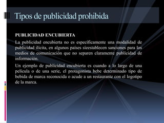 Tipos de publicidad prohibida 
PUBLICIDAD ENCUBIERTA 
La publicidad encubierta no es específicamente una modalidad de 
publicidad ilícita, en algunos países síeestablecen sanciones para los 
medios de comunicación que no separen claramente publicidad de 
información. 
Un ejemplo de publicidad encubierta es cuando a lo largo de una 
película o de una serie, el protagonista bebe determinado tipo de 
bebida de marca reconocida o acude a un restaurante con el logotipo 
de la marca. 
 