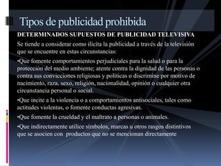 Tipos de publicidad prohibida 
DETERMINADOS SUPUESTOS DE PUBLICIDAD TELEVISIVA 
Se tiende a considerar como ilícita la publicidad a través de la televisión 
que se encuentre en estas circunstancias: 
•Que fomente comportamientos perjudiciales para la salud o para la 
protección del medio ambiente; atente contra la dignidad de las personas o 
contra sus convicciones religiosas y políticas o discrimine por motivo de 
nacimiento, raza, sexo, religión, nacionalidad, opinión o cualquier otra 
circunstancia personal o social. 
•Que incite a la violencia o a comportamientos antisociales, tales como 
actitudes violentas, o fomente conductas agresivas. 
•Que fomente la crueldad y el maltrato a personas o animales. 
•Que indirectamente utilice símbolos, marcas u otros rasgos distintivos 
que se asocien con productos que no se mencionan directamente 
 