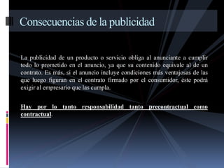 Consecuencias de la publicidad 
La publicidad de un producto o servicio obliga al anunciante a cumplir 
todo lo prometido en el anuncio, ya que su contenido equivale al de un 
contrato. Es más, si el anuncio incluye condiciones más ventajosas de las 
que luego figuran en el contrato firmado por el consumidor, éste podrá 
exigir al empresario que las cumpla. 
Hay por lo tanto responsabilidad tanto precontractual como 
contractual. 
